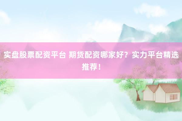 实盘股票配资平台 期货配资哪家好？实力平台精选推荐！