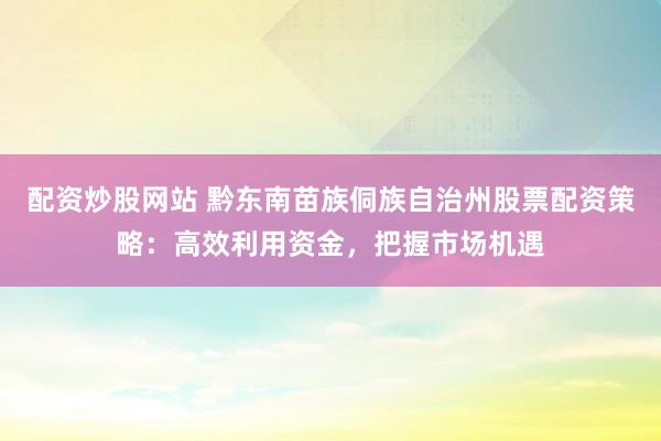 配资炒股网站 黔东南苗族侗族自治州股票配资策略：高效利用资金，把握市场机遇