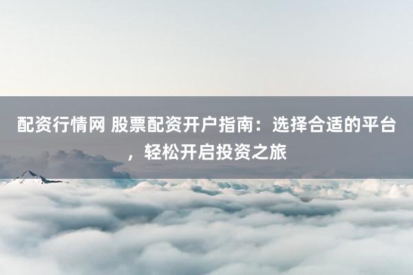 配资行情网 股票配资开户指南：选择合适的平台，轻松开启投资之旅