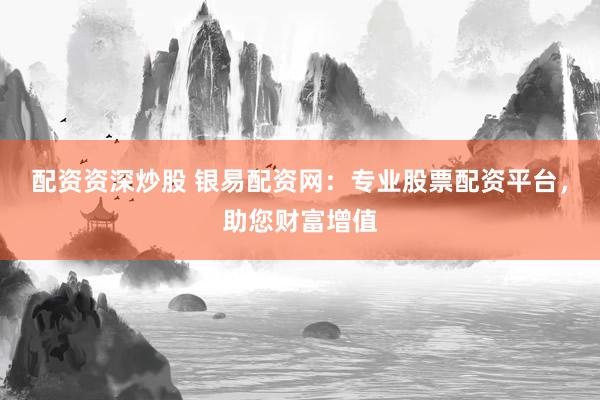 配资资深炒股 银易配资网：专业股票配资平台，助您财富增值