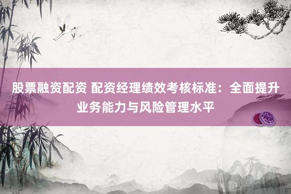 股票融资配资 配资经理绩效考核标准：全面提升业务能力与风险管理水平