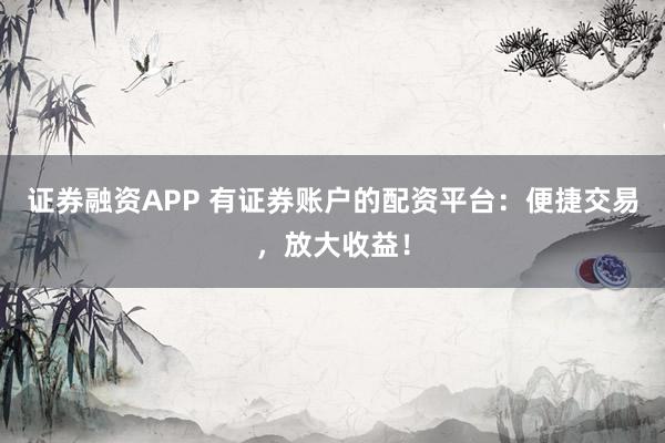 证券融资APP 有证券账户的配资平台:便捷交易,放大收益!