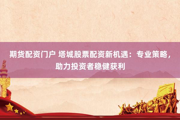 期货配资门户 塔城股票配资新机遇:专业策略,助力投资者稳健获利