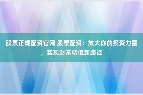 股票正规配资官网 股票配资:放大你的投资力量,实现财富增值新路径