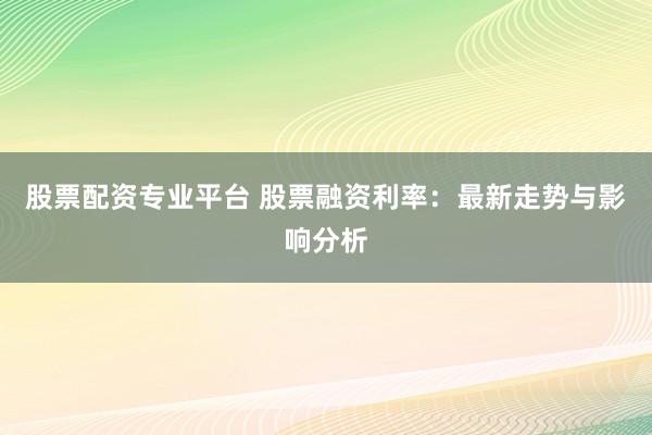 股票配资专业平台 股票融资利率:最新走势与影响分析