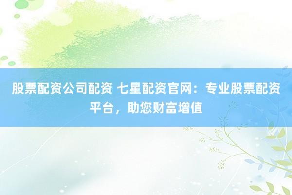 股票配资公司配资 七星配资官网:专业股票配资平台,助您财富增值