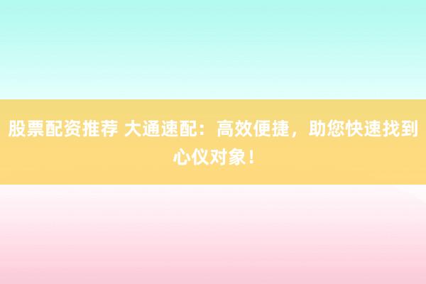股票配资推荐 大通速配:高效便捷,助您快速找到心仪对象!
