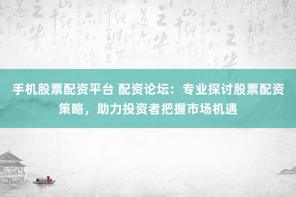 手机股票配资平台 配资论坛：专业探讨股票配资策略，助力投资者把握市场机遇