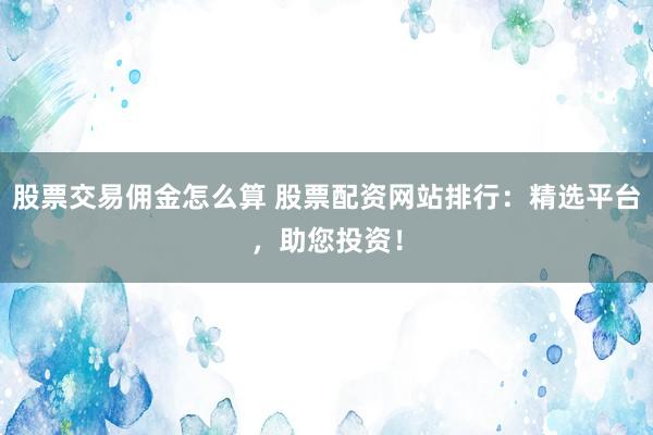 股票交易佣金怎么算 股票配资网站排行：精选平台，助您投资！