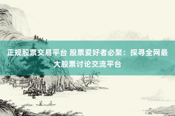 正规股票交易平台 股票爱好者必聚：探寻全网最大股票讨论交流平台