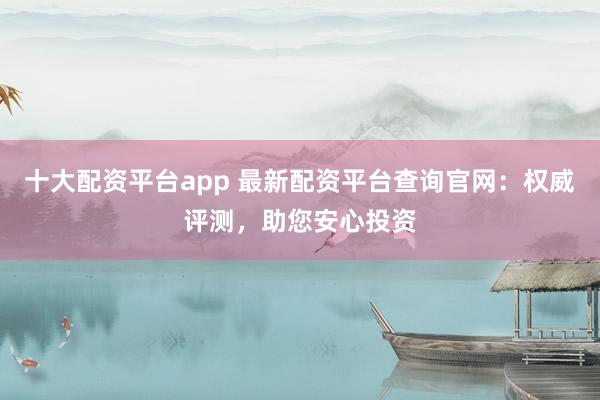 十大配资平台app 最新配资平台查询官网:权威评测,助您安心投资