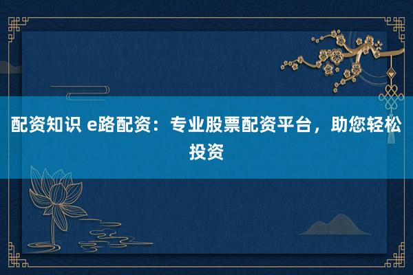 配资知识 e路配资:专业股票配资平台,助您轻松投资