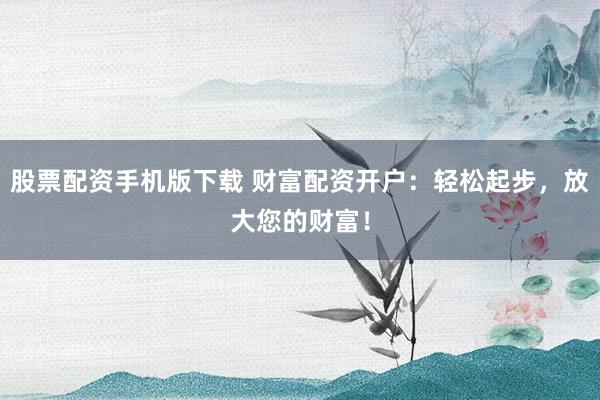 股票配资手机版下载 财富配资开户:轻松起步,放大您的财富!