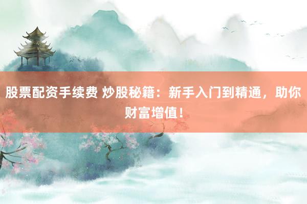 股票配资手续费 炒股秘籍:新手入门到精通,助你财富增值!
