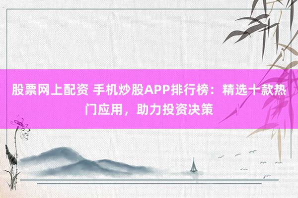 股票网上配资 手机炒股APP排行榜:精选十款热门应用,助力投资决策