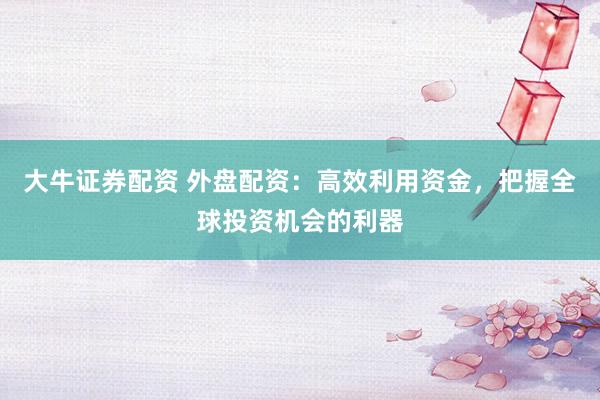 大牛证券配资 外盘配资:高效利用资金,把握全球投资机会的利器