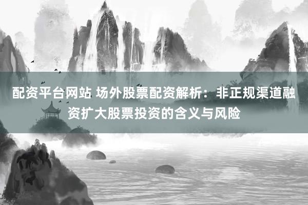 配资平台网站 场外股票配资解析:非正规渠道融资扩大股票投资的含义与风险