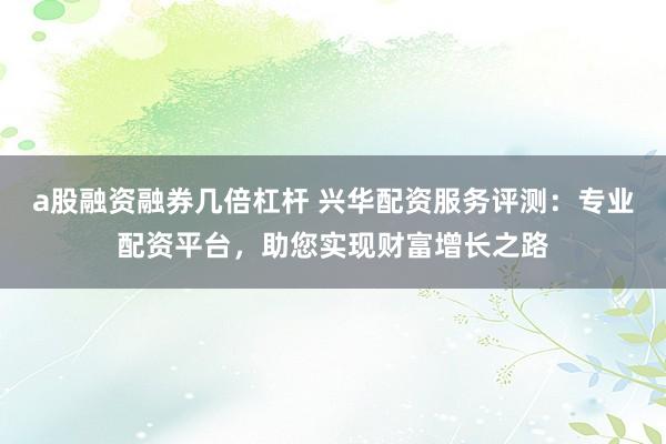 a股融资融券几倍杠杆 兴华配资服务评测:专业配资平台,助您实现财富增长之路