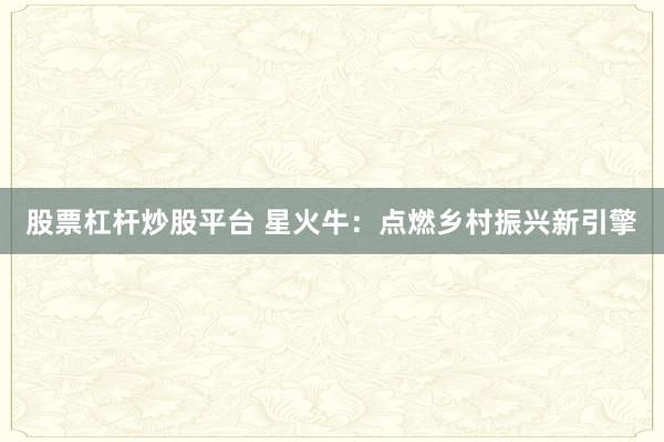 股票杠杆炒股平台 星火牛:点燃乡村振兴新引擎