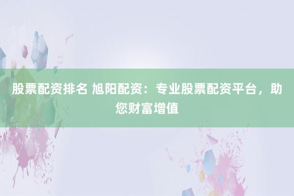 股票配资排名 旭阳配资：专业股票配资平台，助您财富增值