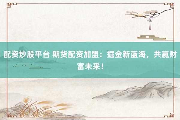 配资炒股平台 期货配资加盟：掘金新蓝海，共赢财富未来！