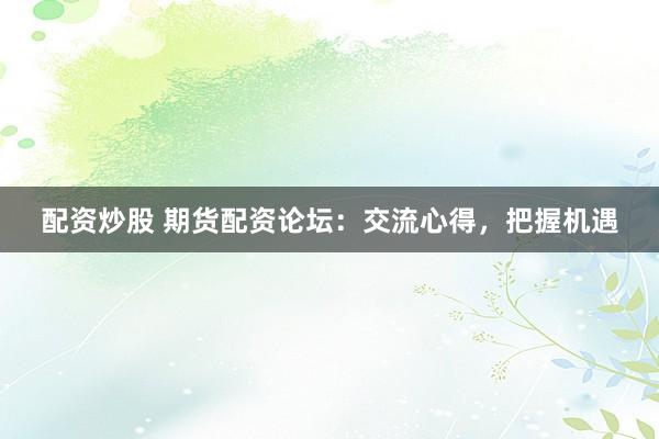 配资炒股 期货配资论坛：交流心得，把握机遇