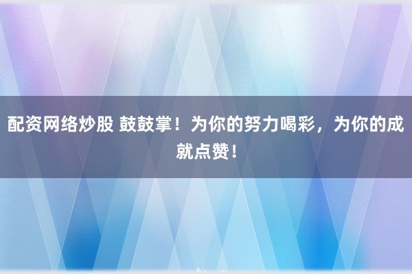 配资网络炒股 鼓鼓掌!为你的努力喝彩,为你的成就点赞!