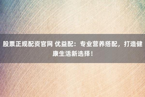 股票正规配资官网 优益配:专业营养搭配,打造健康生活新选择!