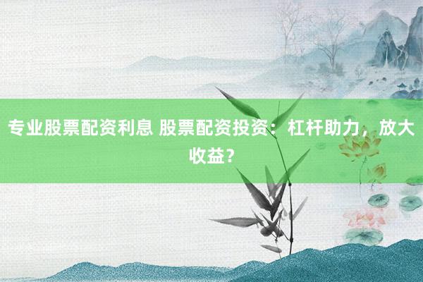 专业股票配资利息 股票配资投资:杠杆助力,放大收益?