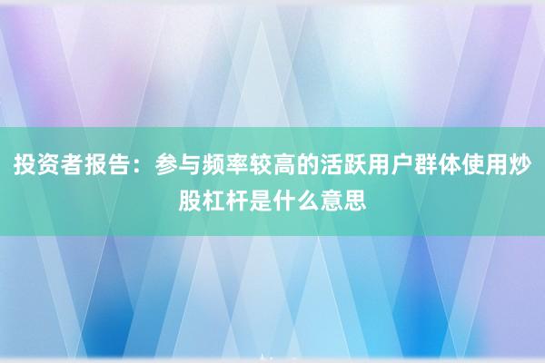 投资者报告：参与频率较高的活跃用户群体使用炒股杠杆是什么意思