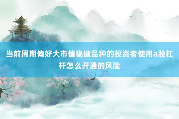 当前周期偏好大市值稳健品种的投资者使用a股杠杆怎么开通的风险