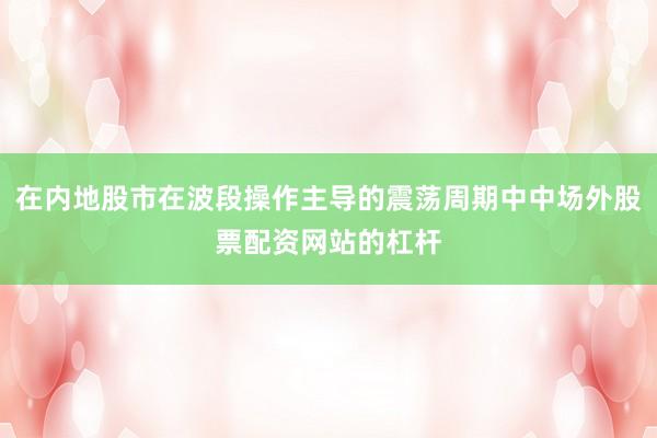 在内地股市在波段操作主导的震荡周期中中场外股票配资网站的杠杆