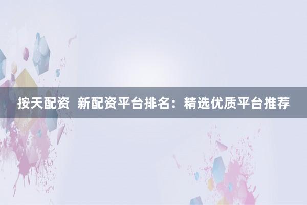 按天配资  新配资平台排名：精选优质平台推荐