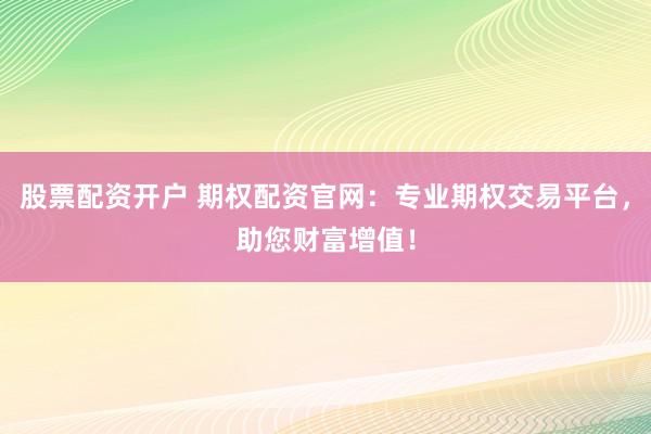 股票配资开户 期权配资官网：专业期权交易平台，助您财富增值！