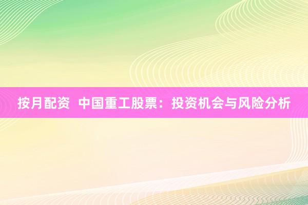 按月配资  中国重工股票：投资机会与风险分析