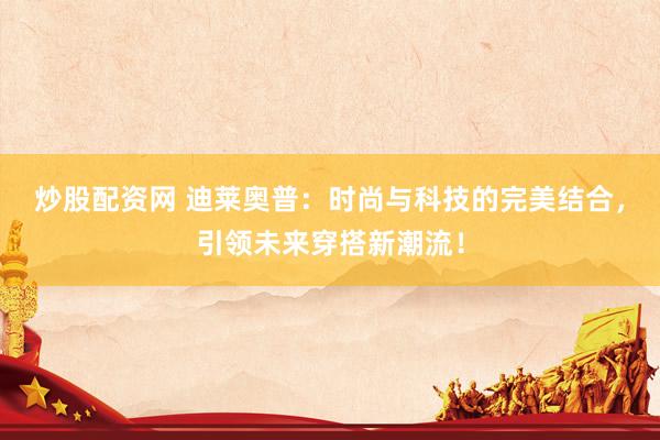炒股配资网 迪莱奥普：时尚与科技的完美结合，引领未来穿搭新潮流！