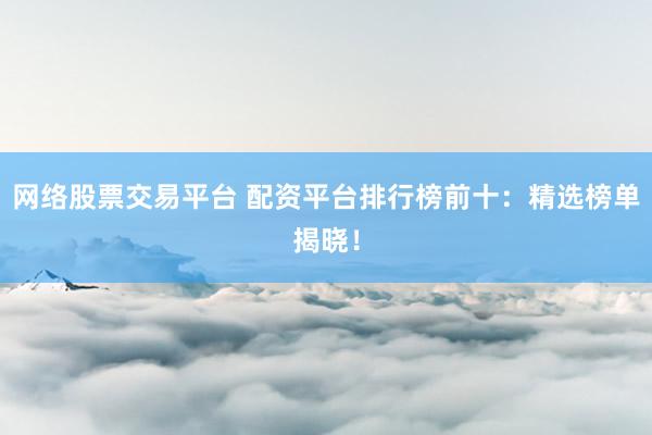 网络股票交易平台 配资平台排行榜前十:精选榜单揭晓!