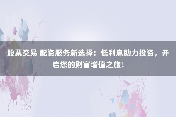 股票交易 配资服务新选择:低利息助力投资,开启您的财富增值之旅!