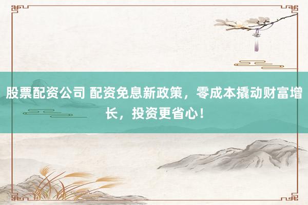 股票配资公司 配资免息新政策，零成本撬动财富增长，投资更省心！