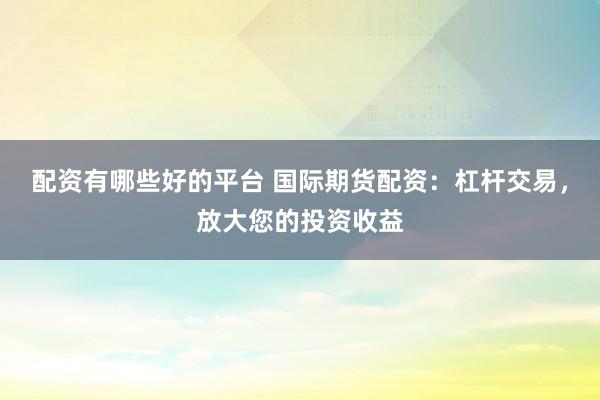 配资有哪些好的平台 国际期货配资：杠杆交易，放大您的投资收益